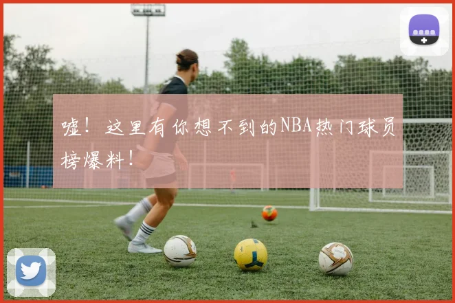 嘘！这里有你想不到的NBA热门球员榜爆料！