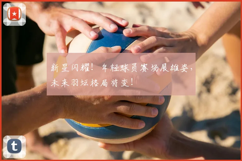 新星闪耀！年轻球员赛场展雄姿，未来羽坛格局将变！