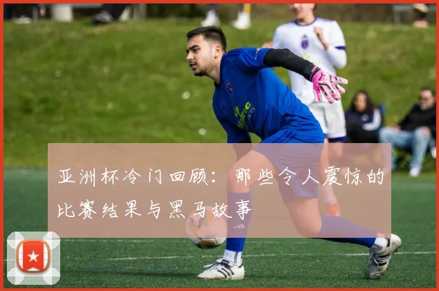 亚洲杯冷门回顾:那些令人震惊的比赛结果与黑马故事