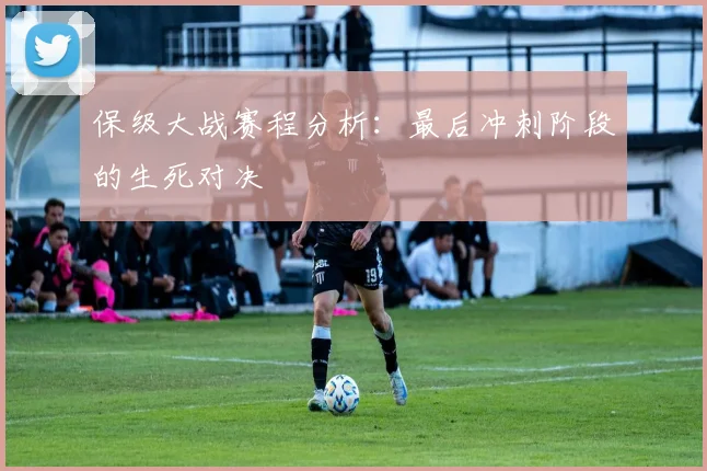 保级大战赛程分析:最后冲刺阶段的生死对决