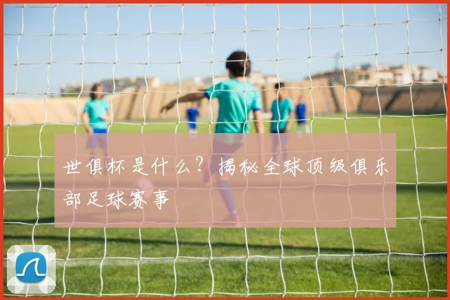 世俱杯是什么？揭秘全球顶级俱乐部足球赛事