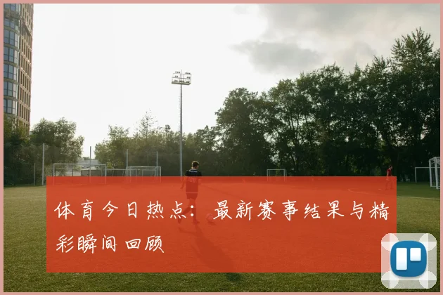 体育今日热点：最新赛事结果与精彩瞬间回顾