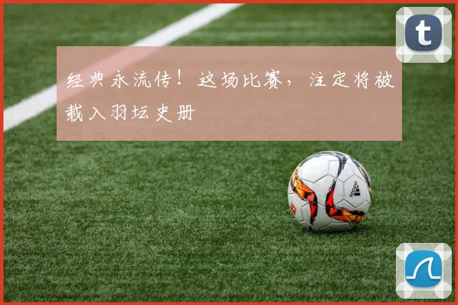 经典永流传!这场比赛,注定将被载入羽坛史册