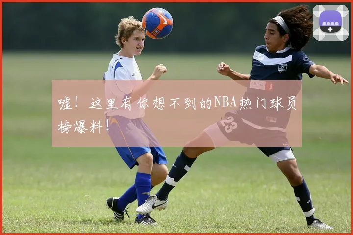 嘘！这里有你想不到的NBA热门球员榜爆料！