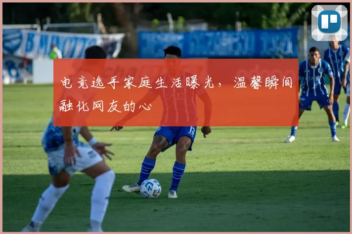 电竞选手家庭生活曝光,温馨瞬间融化网友的心