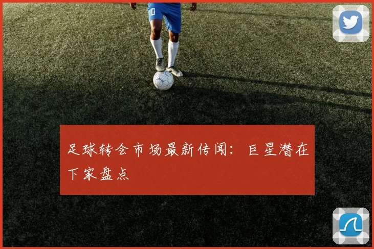 足球转会市场最新传闻：巨星潜在下家盘点