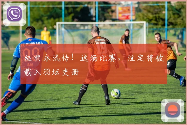 经典永流传！这场比赛，注定将被载入羽坛史册